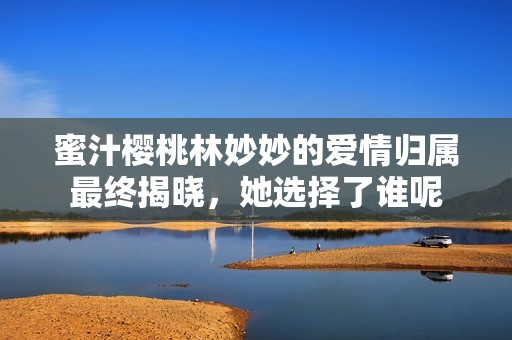 蜜汁櫻桃林妙妙的愛情歸屬最終揭曉，她選擇了誰呢