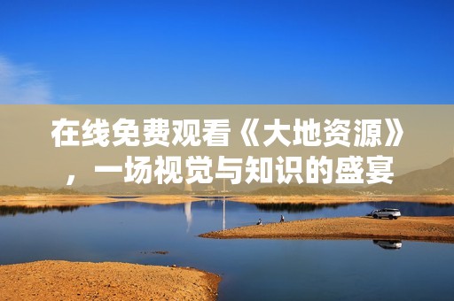 在線(xiàn)免費(fèi)觀看《大地資源》，一場(chǎng)視覺(jué)與知識(shí)的盛宴