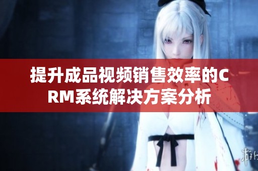 提升成品視頻銷(xiāo)售效率的CRM系統(tǒng)解決方案分析