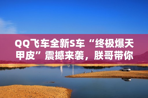 QQ飛車(chē)全新S車(chē)“終極爆天甲皮”震撼來(lái)襲，朕哥帶你體驗(yàn)極致速度