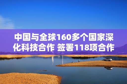 中國與全球160多個國家深化科技合作 簽署118項合作協(xié)議