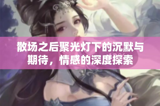 散場之后聚光燈下的沉默與期待，情感的深度探索
