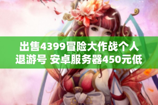 出售4399冒險大作戰(zhàn)個人退游號 安卓服務(wù)器450元低價轉(zhuǎn)讓