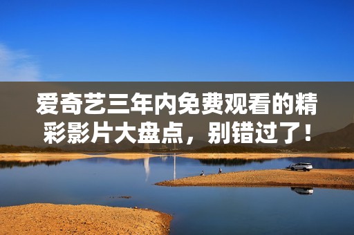 愛奇藝三年內(nèi)免費(fèi)觀看的精彩影片大盤點(diǎn)，別錯過了！