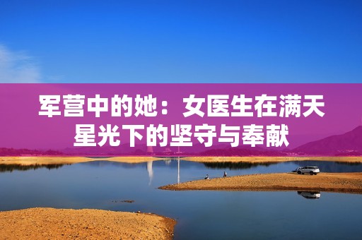 軍營(yíng)中的她：女醫(yī)生在滿(mǎn)天星光下的堅(jiān)守與奉獻(xiàn)