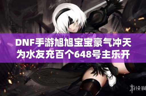 DNF手游旭旭寶寶豪氣沖天為水友充百個648號主樂開懷