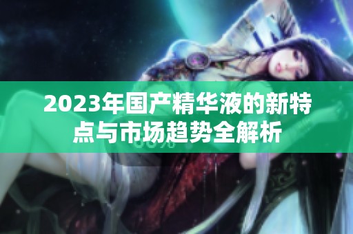2023年國產(chǎn)精華液的新特點與市場趨勢全解析
