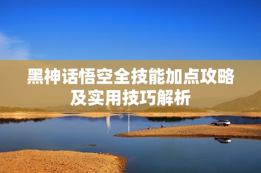 黑神話悟空全技能加點(diǎn)攻略及實(shí)用技巧解析