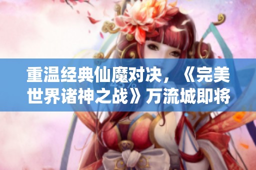 重溫經(jīng)典仙魔對決，《完美世界諸神之戰(zhàn)》萬流城即將盛大開啟
