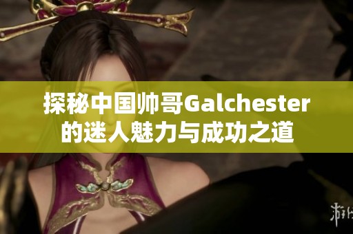 探秘中國帥哥Galchester的迷人魅力與成功之道