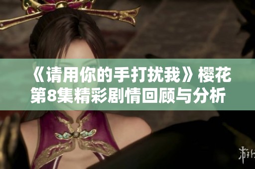 《請用你的手打擾我》櫻花第8集精彩劇情回顧與分析