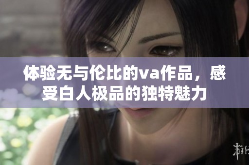 體驗(yàn)無(wú)與倫比的va作品，感受白人極品的獨(dú)特魅力