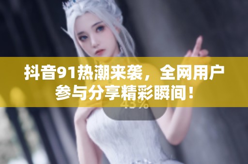 抖音91熱潮來襲，全網(wǎng)用戶參與分享精彩瞬間！