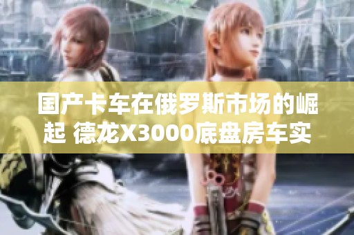 國產卡車在俄羅斯市場的崛起 德龍X3000底盤房車實拍揭秘