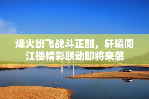烽火紛飛戰(zhàn)斗正酣，軒轅閱江樓精彩聯(lián)動即將來襲
