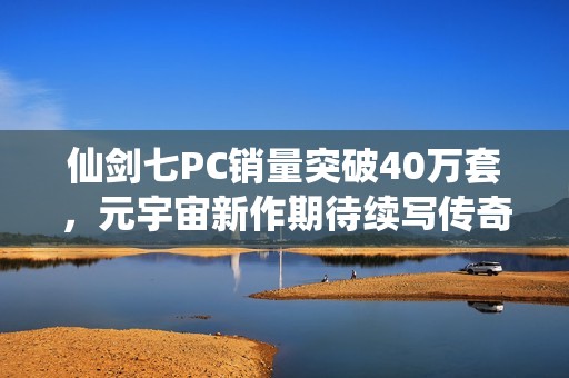 仙劍七PC銷量突破40萬套，元宇宙新作期待續(xù)寫傳奇