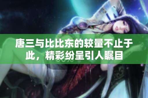 唐三與比比東的較量不止于此，精彩紛呈引人矚目
