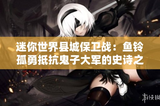 迷你世界縣城保衛(wèi)戰(zhàn)：魚鈴孤勇抵抗鬼子大軍的史詩之戰(zhàn)