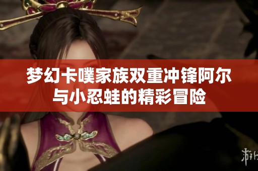 夢(mèng)幻卡噗家族雙重沖鋒阿爾與小忍蛙的精彩冒險(xiǎn)