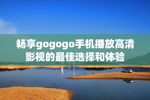 暢享gogogo手機(jī)播放高清影視的最佳選擇和體驗(yàn)
