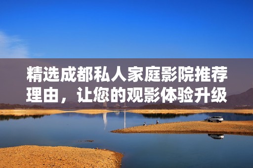 精選成都私人家庭影院推薦理由，讓您的觀影體驗升級