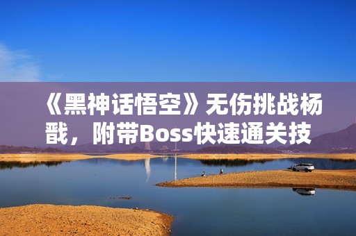 《黑神話悟空》無(wú)傷挑戰(zhàn)楊戩，附帶Boss快速通關(guān)技巧解析