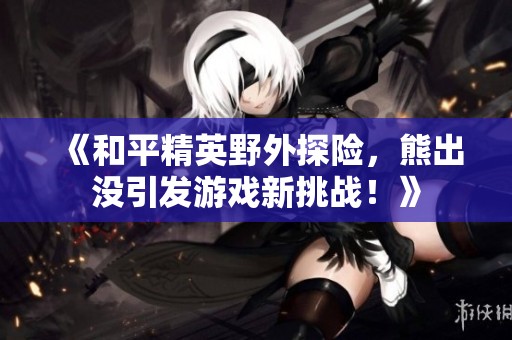 《和平精英野外探險，熊出沒引發(fā)游戲新挑戰(zhàn)！》