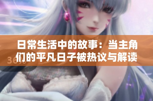 日常生活中的故事：當(dāng)主角們的平凡日子被熱議與解讀