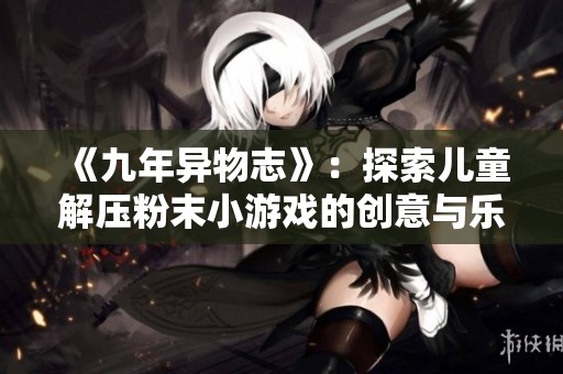 《九年異物志》：探索兒童解壓粉末小游戲的創(chuàng)意與樂趣