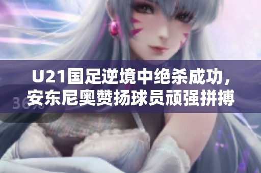 U21國足逆境中絕殺成功，安東尼奧贊揚(yáng)球員頑強(qiáng)拼搏精神