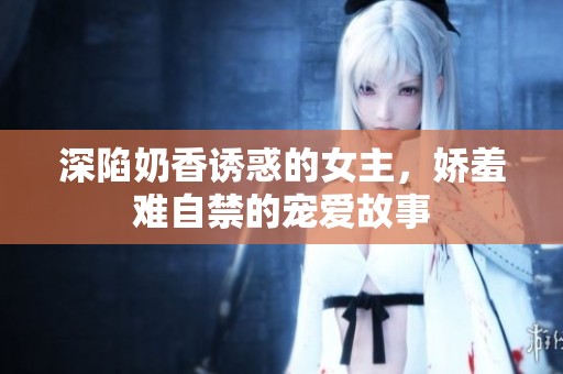 深陷奶香誘惑的女主，嬌羞難自禁的寵愛故事