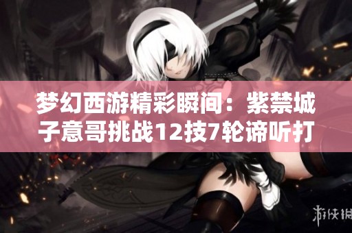 夢幻西游精彩瞬間：紫禁城子意哥挑戰(zhàn)12技7輪諦聽打書之旅