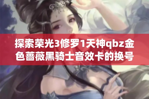 探索榮光3修羅1天神qbz金色薔薇黑騎士音效卡的換號方法與實用技巧