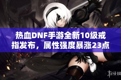 熱血DNF手游全新10級(jí)戒指發(fā)布，屬性強(qiáng)度暴漲23點(diǎn)，命中提升達(dá)88！