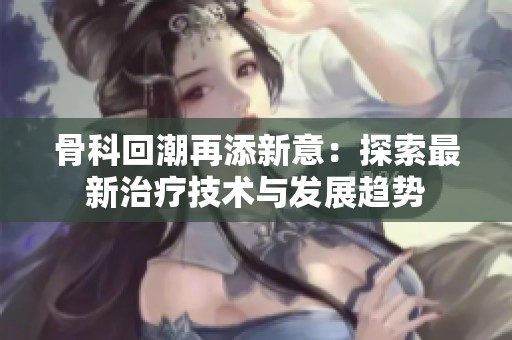 骨科回潮再添新意：探索最新治療技術(shù)與發(fā)展趨勢(shì)