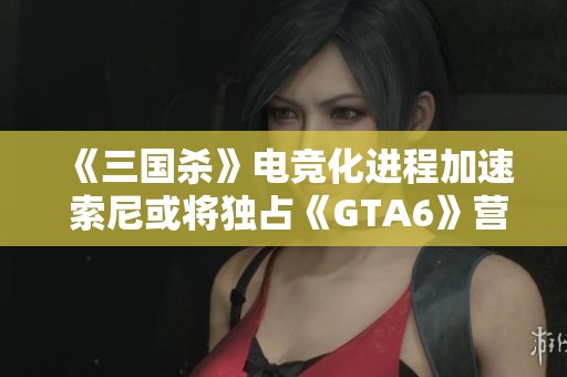《三國殺》電競化進(jìn)程加速 索尼或?qū)ⅹ?dú)占《GTA6》營銷權(quán)