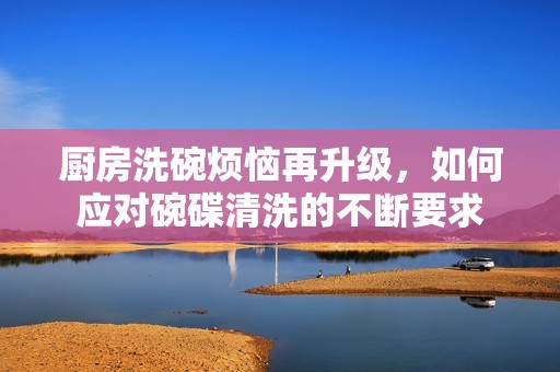 廚房洗碗煩惱再升級(jí)，如何應(yīng)對(duì)碗碟清洗的不斷要求