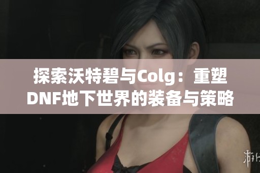 探索沃特碧與Colg：重塑DNF地下世界的裝備與策略平衡