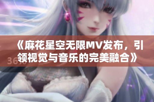 《麻花星空無(wú)限MV發(fā)布，引領(lǐng)視覺與音樂(lè)的完美融合》