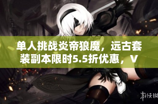 單人挑戰(zhàn)炎帝狼魔，遠(yuǎn)古套裝副本限時5.5折優(yōu)惠，VIP8玩家專享