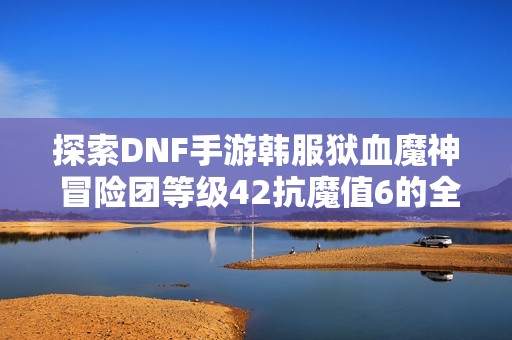 探索DNF手游韓服獄血魔神 冒險(xiǎn)團(tuán)等級(jí)42抗魔值6的全新挑戰(zhàn)