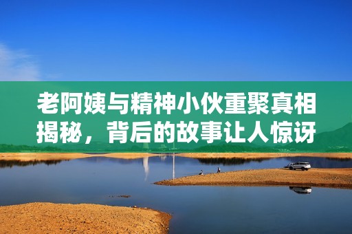 老阿姨與精神小伙重聚真相揭秘，背后的故事讓人驚訝
