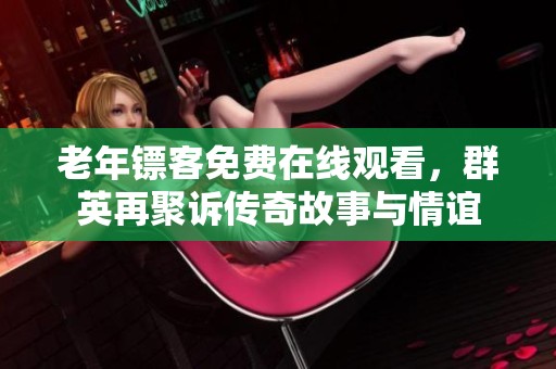 老年鏢客免費在線觀看，群英再聚訴傳奇故事與情誼