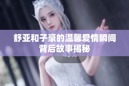 舒亞和子豪的溫馨愛情瞬間背后故事揭秘