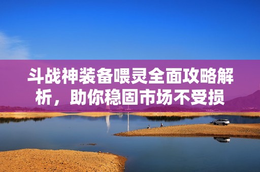 斗戰(zhàn)神裝備喂靈全面攻略解析，助你穩(wěn)固市場不受損