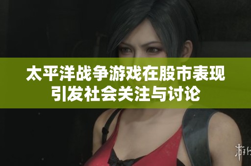 太平洋戰(zhàn)爭游戲在股市表現(xiàn)引發(fā)社會關(guān)注與討論