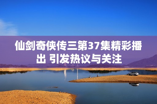 仙劍奇?zhèn)b傳三第37集精彩播出 引發(fā)熱議與關(guān)注