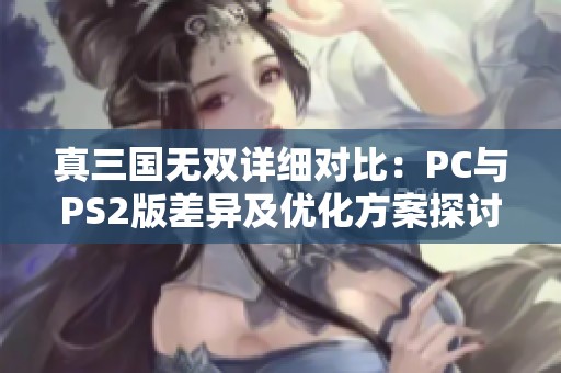 真三國(guó)無雙詳細(xì)對(duì)比：PC與PS2版差異及優(yōu)化方案探討