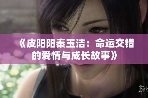 《皮陽陽秦玉潔：命運(yùn)交錯(cuò)的愛情與成長故事》