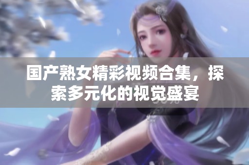 國(guó)產(chǎn)熟女精彩視頻合集，探索多元化的視覺(jué)盛宴
